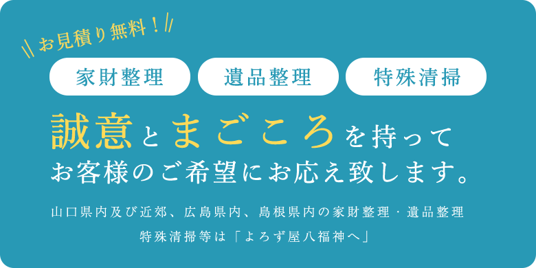 お見積り無料！ 家財整理・遺品整理・特殊清掃 誠意とまごころを持ってお客様のご希望にお応えいたします。